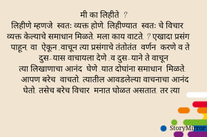 मी का लिहीते  ?
  लिहीणे म्हणजे  स्वतः व्यक्त होणे. लिहीण्यात  स्वतः चे विचार  व्यक्त केल्याचे समाधान मिळते. मला काय वाटते. ? एखादा प्रसंग  पाहून, वा  ऐकून ,वाचून त्या प्रसंगाचे तंतोतंत  वर्णन  करणे व ते दुस-यास वाचायला देणे .व दुस-याने ते वाचून
त्या लिखाणाचा आनंद  घेणे .यात दोघांना समाधान  मिळते.
    आपण बरेच  वाचतो. त्यातील आवडलेल्या वाचनाचा आनंद  घेतो. तसेच बरेच विचार  मनात घोळत असतात. तर त्या 
