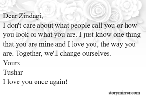 Dear Zindagi,
I don't care about what people call you or how you look or what you are. I just know one thing that you are mine and I love you, the way you are. Together, we'll change ourselves.
Yours
Tushar
I love you once again!