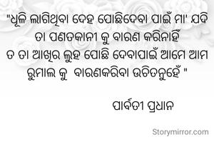 "ଧୂଳି ଲାଗିଥିବା ଦେହ ପୋଛିଦେବା ପାଇଁ ମା' ଯଦି ତା ପଣତକାନୀ କୁ ବାରଣ କରିନାହିଁ
ତ ତା ଆଖିର ଲୁହ ପୋଛି ଦେବାପାଇଁ ଆମେ ଆମ ରୁମାଲ କୁ  ବାରଣକରିବା ଉଚିତନୁହେଁ "

                       ପାର୍ବତୀ ପ୍ରଧାନ 