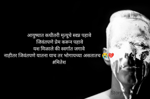 आयुष्यात कधीतरी मृत्यूचे स्वप्न पहावे
 जिवंतपणे प्रेम करून पहावे
यश मिळाले की स्वर्गात जगावे
नाहीतर जिवंतपणे यातना याच तर भोगायच्या असतातच 😭💔
#मितेश

