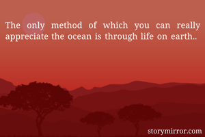 The only method of which you can really appreciate the ocean is through life on earth.. 
