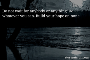 Do not wait for anybody or anything. Do whatever you can. Build your hope on none.