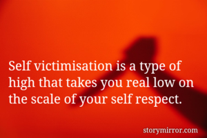 Self victimisation is a type of high that takes you real low on the scale of your self respect.