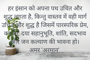हर इंसान को अपना पथ उचित और शुद्ध लगता है, किन्तु वास्तव में वही मार्ग उचित और शुद्ध है जिसमें पारस्परिक प्रेम, करुणा, दया सहानुभूति, शांति, सदभाव और जन कल्याण की भावना हो।
अमर 'अरमान' 
