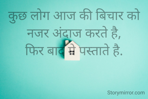 कुछ लोग आज की बिचार को नजर अंदाज करते है,
फिर बाद मे पस्ताते है.