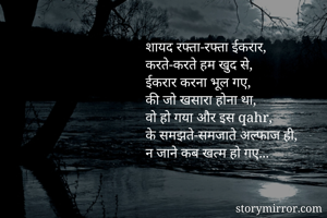 शायद रफ्ता-रफ्ता ईकरार,
करते-करते हम खुद से,
ईकरार करना भूल गए,
की जो खसारा होना था,
वो हो गया और इस qahr,
के समझते-समजाते अल्फाज ही,
न जाने कब खत्म हो गए...