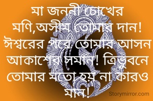 মা জননী চোখের মণি,অসীম তোমার দান! ঈশ্বরের পরে তোমার আসন আকাশের সমান! ত্রিভুবনে তোমার মতো হয় না কারও মান!
