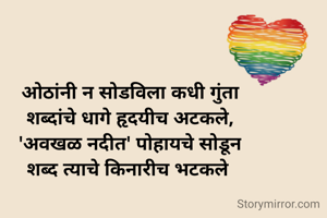 ओठांनी न सोडविला कधी गुंता
शब्दांचे धागे हृदयीच अटकले,
'अवखळ नदीत' पोहायचे सोडून
शब्द त्याचे किनारीच भटकले 