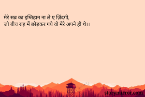 मेरे सब्र का इम्तिहान ना ले ए ज़िंदगी,
जो बीच राह में छोड़कर गये वो मेरे अपने ही थे।।