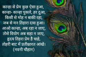 कान्हा से प्रेम कुछ ऐसा हुआ, 
कान्हा- कान्हा पुकारे, हर दुआ,
किसी से मोह न बाकी रहा,
जब से मन तिहारा दास हुआ।
आओ कान्हा, अब रहा न जाए,
तोसे वियोग अब सहा न जाए,
हृदय तिहरा प्रेम है चाहे,
तोहरी बाट में प्रतीक्षारत आंखें।
(नवनी चौहान)