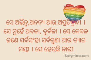 ସେ ଅଭିନ୍ନ,ଅନନ୍ୟ ଆଉ ଅପ୍ରତିଦ୍ବନ୍ଦୀ ।
ସେ ନୁହେଁ ଅବଳା, ଦୁର୍ବଳା । ସେ କେବଳ ଜଣେ ସର୍ବସଂହା ସର୍ବଗୁଣା ଆଉ ତ୍ୟାଗ ମୟୀ । ସେ ହେଉଛି ନାରୀ