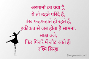 अरमानों का क्या है,
ये तो उड़ते परिंदे हैं,
पंख फड़फड़ाते ही रहते हैं,
हकीकत से जब होता है सामना,
सांझ ढले,
फिर पिंजरे में लौट आते हैं।
रश्मि सिन्हा
