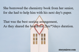 She borrowed the chemistry book from her senior,
for she had to help him with his next day's paper.

That was the best seating arrangement,
As they shared the bench for 2hrs*5days duration.