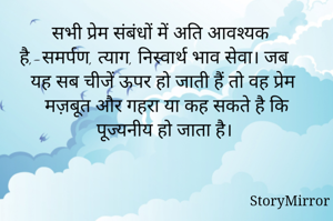 सभी प्रेम संबंधों में अति आवश्यक है,-समर्पण, त्याग, निस्वार्थ भाव सेवा। जब यह सब चीजें ऊपर हो जाती हैं तो वह प्रेम मज़बूत और गहरा या कह सकते है कि पूज्यनीय हो जाता है।