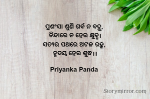 ପ୍ରଶଂସା ଶୁଣି ଗର୍ବ ନ ବଢ଼ୁ, 
ନିନ୍ଦାରେ ନ ହେଉ କ୍ଷୁବ୍ଧ।
ସତ୍ୟର ପଥରେ ଅଟଳ ରହୁ, 
ହୃଦୟ ହେଉ ଶୁଦ୍ଧ।।

Priyanka Panda 