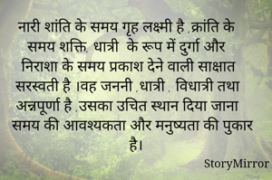 नारी शांति के समय गृह लक्ष्मी है ,क्रांति के समय शक्ति, धात्री  के रूप में दुर्गा और निराशा के समय प्रकाश देने वाली साक्षात सरस्वती है ।वह जननी ,धात्री , विधात्री तथा अन्नपूर्णा है ,उसका उचित स्थान दिया जाना समय की आवश्यकता और मनुष्यता की पुकार है।