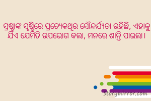 ସ୍ରଷ୍ଟାଙ୍କ ସୃଷ୍ଟିରେ ପ୍ରତ୍ଯେକଥିର ସୌନ୍ଦର୍ଯ୍ୟତା ରହିଛି, ଏହାକୁ ଯିଏ ଯେମିତି ଉପଭୋଗ କଲା, ମନରେ ଶାନ୍ତି ପାଇଲା।
  