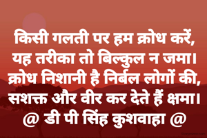 किसी गलती पर हम क्रोध करें,
यह तरीका तो बिल्कुल न जमा।
क्रोध निशानी है निर्बल लोगों की,
सशक्त और वीर कर देते हैं क्षमा।
@ डी पी सिंह कुशवाहा @
