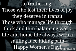 To the women who are forced to trafficking 
Those who lost their lives of joy they deserve in transit
Those who manage life through thick and thin balancing work life and home life always with a smiling face hiding pain
Happy Women's Day!