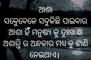 ଆଶା
ସବୁେବେଳେ ସବୁକିଛି ପାଇବାର ଆଶା ହିଁଁ ମନୁଷ୍ଯ କୁ ଦୁଃଖ ଓ ଅଶାନ୍ତି ର ଅନ୍ଧକାର ମଧ୍ଯ କୁ ଟାଣି ନେଇଥାଏ। 
