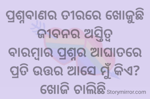 ପ୍ରଶ୍ନବାଣର ତୀରରେ ଖୋଜୁଛି
ଜୀବନର ଅସ୍ତିତ୍ଵ
ବାରମ୍ଵାର ପ୍ରଶ୍ନର ଆଘାତରେ
ପ୍ରତି ଉତ୍ତର ଆସେ ମୁଁ କିଏ?
ଖୋଜି ଚାଲିଛି 
ପଚାରି ଚାଲିଛି
ତଥାପି ପାଉନାହିଁ ଉତ୍ତର
ମନର ବ୍ୟାକୁଳତାକୁ ଲୁଚାଇ
ବଢିଚାଲିଛି ଆଗକୁ

~ସ୍ଵାତିଶ୍ରୀ ପଣ୍ଡିତ ~