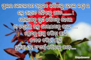 ଫୁଲର କୋମଳପଣ ଅନୁଭବ କରିବାକୁ ହେଲେ କଣ୍ଟା ର ଶକ୍ତ ଆଘାତ ସହିବାକୁ ପଡେ........।
ଗୋଲାପକୁ ସ୍ପର୍ଶ କରିବାକୁ ହେଲେ
ତା କଣ୍ଟାରେ ରକ୍ତ ଝରେଇବାକୁ ପଡେ......
ପ୍ରେମକୁ ପ୍ରାପ୍ତ କରିବା ପାଇଁ
ଜୀବନ ବଞ୍ଚିବା ପାଇଁ
ଦୁନିଆ ସହ ସଂଘର୍ଷ କରିବାକୁ ପଡ଼େ....