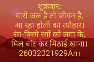 शुक्रवार:
यारों जल है तो जीवन है,
आ रहा होली का त्यौहार।
रंग-बिरंगे रंगों को लगा के,
मिल बांट कर मिठाई खाना।
26032021929Am