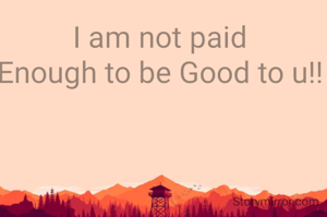 I am not paid 
Enough to be Good to u!! 