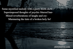 Some mystified melody with a gusty storm drew...
   Superimposed thoughts of psychic blurred hue-
      Mixed reverberations of laughs and cry-
          Murmuring the tints of a broken holy lie!
