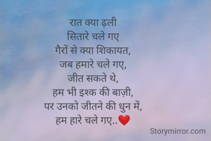 रात क्या ढ़ली
सितारे चले गए
गैरों से क्या शिकायत,
जब हमारे चले गए,
जीत सकते थे,
हम भी इश्क की बाज़ी,
पर उनको जीतने की धुन में,
हम हारे चले गए..❤️