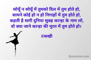 सोचूँ न सोचूँ में तुमको दिल में तुम होते हो,
सामने कोई हो न हो निगाहों में तुम होते हो,
कहती है सारी दुनिया सुबह कान्हा के नाम लो,
वो क्या जाने कान्हा की मूरत में तुम होते हो। 

©सखी