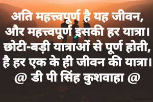 अति महत्त्वपूर्ण है यह जीवन,
और महत्त्वपूर्ण इसकी हर यात्रा।
छोटी-बड़ी यात्राओं से पूर्ण होती,
है हर एक के ही जीवन की यात्रा।
@ डी पी सिंह कुशवाहा @