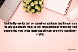 You blindly care for that person whom you know they'll never care the way you care for them. So just stop caring and expecting from people who were never interested whether you were laughing or crying!
