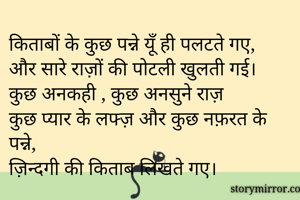 किताबों के कुछ पन्ने यूँ ही पलटते गए,
और सारे राज़ों की पोटली खुलती गई।
कुछ अनकही , कुछ अनसुने राज़
कुछ प्यार के लफ्ज़ और कुछ नफ़रत के पन्ने,
ज़िन्दगी की किताब लिखते गए।