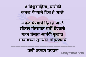 # विश्वसाहित्य_चारोळी
जवळ येण्याचे दिस हे आले 
_______________________
जवळ येण्याचे दिस हे आले 
शीतल मोसमात गर्मी घेण्याचे 
गहन प्रेमात आनंदी फुलात 
भावनांच्या सुगंधात मोहरण्याचे 
___________________________
कवी प्रकाश चव्हाण