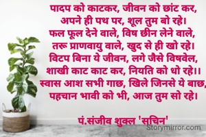 पादप को काटकर, जीवन को छांट कर,
अपने ही पथ पर, शूल तुम बो रहे।
फल फूल देने वाले, विष छीन लेने वाले, 
तरू प्राणवायु वाले, खुद से ही खो रहे।
विटप बिना ये जीवन, लगे जैसे विषवेल,
शाखी काट काट कर, नियति को धो रहे।।
स्वास आश सभी गाछ, खिले जिनसे ये बाछ,
पहचान भावी को भी, आज तुम सो रहे।

पं.संजीव शुक्ल 'सचिन'