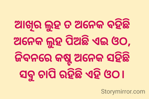 ଆଖିର ଲୁହ ତ ଅନେକ ବହିଛି
ଅନେକ ଲୁହ ପିଅଛି ଏଇ ଓଠ,
ଜିବନରେ କଷ୍ଟ ଅନେକ ସହିଛି
ସବୁ ଚାପି ରହିଛି ଏହି ଓଠ।