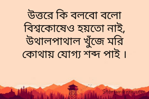 উত্তরে কি বলবো বলো
বিশ্বকোষেও হয়তো নাই,
উথালপাথাল খুঁজে মরি
কোথায় যোগ্য শব্দ পাই ।