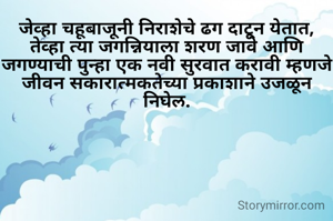 जेव्हा चहूबाजूनी निराशेचे ढग दाटून येतात, तेव्हा त्या जगन्नियाला शरण जावे आणि जगण्याची पुन्हा एक नवी सुरवात करावी म्हणजे जीवन सकारात्मकतेच्या प्रकाशाने उजळून निघेल.