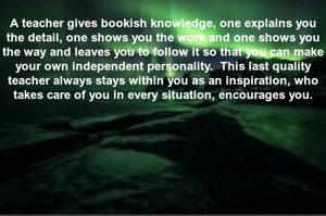 A teacher gives bookish knowledge, one explains you the detail, one shows you the work and one shows you the way and leaves you to follow it so that you can make your own independent personality.  This last quality teacher always stays within you as an inspiration, who takes care of you in every situation, encourages you.