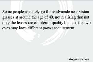 Some people routinely go for readymade near vision glasses at around the age of 40, not realizing that not only the lenses are of inferior quality but also the two eyes may have different power requirement.