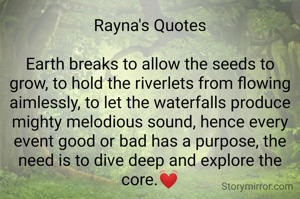 Rayna's Quotes

Earth breaks to allow the seeds to grow, to hold the riverlets from flowing aimlessly, to let the waterfalls produce mighty melodious sound, hence every event good or bad has a purpose, the need is to dive deep and explore the core.💓