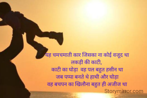 यह चमचमाती कार जिसका ना कोई वजूद था
लकड़ी की काटी, 
काटी का घोड़ा  वह पल बहुत हसीन था
जब पप्पा बनते थे हाथी और घोड़ा
वह बचपन का खिलौना बहुत ही अजीज था