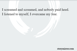 I screamed and screamed, and nobody paid heed.
I listened to myself, I overcame my fear.