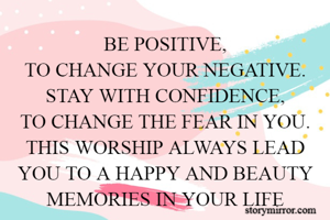 BE POSITIVE,
TO CHANGE YOUR NEGATIVE.
STAY WITH CONFIDENCE,
TO CHANGE THE FEAR IN YOU.
THIS WORSHIP ALWAYS LEAD YOU TO A HAPPY AND BEAUTY MEMORIES IN YOUR LIFE