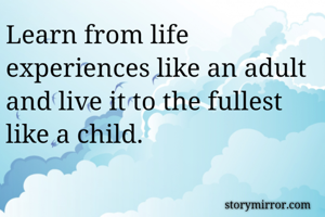 Learn from life experiences like an adult and live it to the fullest like a child.