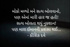 મોકો મળ્યો મને સત્ય બોલવાનો,
પણ એમાં મારી હાર જ હતી!
સત્ય બોલતા થયું નુકશાન!
પણ મારા ઈમાનની પ્રશંસા થઈ...
- કૌશિક દવે