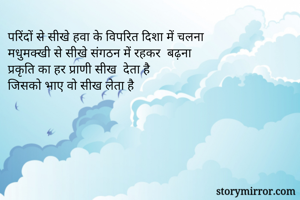 परिंदों से सीखे हवा के विपरित दिशा में चलना
मधुमक्खी से सीखे संगठन में रहकर  बढ़ना 
प्रकृति का हर प्राणी सीख  देता है
जिसको भाए वो सीख लेता है

