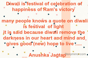 Diwali is festival of celebration of happiness of Ram's victory 

 many people knows a quote on diwali is festival  of light 
it is said because diwali remove the darkness in our heart and mind and gives good (new) hope to live .....

__ Anushka Jagtap