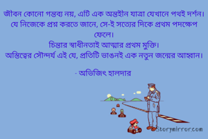 জীবন কোনো গন্তব্য নয়, এটি এক অন্তহীন যাত্রা যেখানে পথই দর্শন।
যে নিজেকে প্রশ্ন করতে জানে, সে-ই সত্যের দিকে প্রথম পদক্ষেপ ফেলে।
চিন্তার স্বাধীনতাই আত্মার প্রথম মুক্তি।
অস্তিত্বের সৌন্দর্য এই যে, প্রতিটি ভাঙনই এক নতুন জন্মের আহ্বান।

- অভিজিৎ হালদার 

